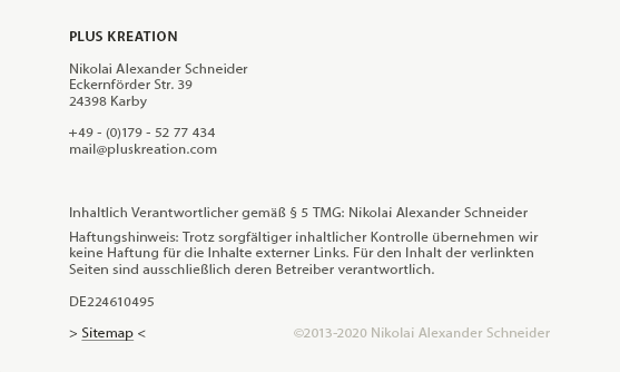 Impressum - PLUS KREATION

Nikolai Alexander Schneider
Eckernförder Str. 39
24398 Karby

+49 - (0)179 - 52 77 434
mail (at) pluskreation (dot) com

Konzept und Umsetzung dieser Website: Nikolai Alexander Schneider, ©2013
 
Inhaltlich Verantwortlicher gemäß § 5 TMG: Nikolai Alexander Schneider
 
Haftungshinweis: Trotz sorgfältiger inhaltlicher Kontrolle übernehmen wir
keine Haftung für die Inhalte externer Links. Für den Inhalt der verlinkten
Seiten sind ausschließlich deren Betreiber verantwortlich.

DE224610495
