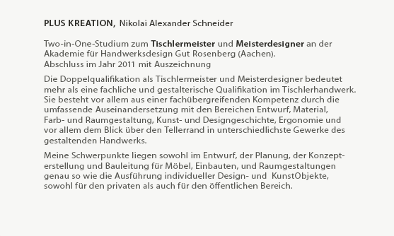 plusKreation, Nikolai Alexander Schneider
 
Two-in-One-Studium zum Tischlermeister und Meisterdesigner an der
Akademie für Handwerksdesign Gut Rosenberg (Aachen).
Abschluss im Jahr 2011 als Jahrgangsbester.
  
Die Doppelqualifikation als Tischlermeister und Meisterdesigner bedeutet
mehr als eine fachliche und gestalterische Qualifikation im Tischlerhandwerk.
Sie besteht vor allem aus einer fachübergreifenden, Kompetenz durch die
umfassende Auseinandersetzung mit den Bereichen Entwurf, Material,
Farb- und Raumgestaltung, Kunst- und Designgeschichte, Ergonomie und
vor allem dem Blick über den Tellerrand in unterschiedlichste Gewerke des
gestaltenden Handwerks.
  
Meine Schwerpunkte liegen sowohl im Entwurf, der Planung, der Konzept-
erstellung und Bauleitung für Möbel, Einbauten, und Raumgestaltungen
genau so wie die Ausführung individueller Design- und  KunstObjekte, 
owohl für den privaten als auch für den öffentlichen Bereich.

Die Fertigung von Möbeln und Einrichtungen im klassischen Sinne sowie
alle weiteren Arbeiten werden zusammen mit spezialisierten
Kooperationspartnern aus den entsprechenden Gewerken realisiert.
