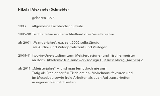 Mein Weg - Nikolai Alexander Schneider

	    Geboren im Jahr 1973
 
1993 	    allgemeine Fachhochschulreife
 
1995-98 Tischlerlehre und anschließend drei Gesellenjahre
 
ab 2001  „Wanderjahre“, u.a. seit 2002 selbständig 
	     als Audio- und Videoproduzent und Verleger im spirituellen Bereich
 
2008-11 Two-in-One-Studium
	   an der > Akademie für Handwerksdesign Gut Rosenberg (Aachen) <
 
2008-11 Two-in-One-Studium zum Tischlermeister und Meisterdesigner
	   an der > Akademie für Handwerksdesign Gut Rosenberg (Aachen) <
 
ab 2011  „Meisterjahre“ –  und man lernt doch nie aus!
	    Tätig als Freelancer für Tischlereien, Möbelmanufakturen und
	    im Messebau sowie freie Arbeiten als auch Auftragsarbeiten
        in eigenen Räumlichkeiten