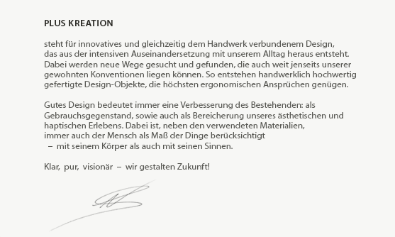 Leitgedanken - plusKreation

steht für innovatives und gleichzeitig dem Handwerk verbundenem Design,
das aus der intensiven Auseinandersetzung mit unserem Alltag heraus entsteht.
Dabei werden neue Wege gesucht und gefunden, die auch weit jenseits unserer
gewohnten Konventionen liegen können. So entstehen handwerklich hochwertig
gefertigte Design-Objekte, die höchsten ergonomischen Ansprüchen genügen.
 
Gutes Design bedeutet immer eine Verbesserung des Bestehenden: als
Gebrauchsgegenstand, sowie auch als Bereicherung unseres ästhetischen und
haptischen Erlebens. Dabei ist, neben den verwendeten (Natur-)Materialien,
immer auch der Mensch als Maß der Dinge berücksichtigt
  –  mit seinem Körper als auch mit seinen Sinnen.

Klar,  pur,  visionär  –  wir gestalten Zukunft!
